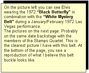 Tekstvak: On the picture left you can see Elvis wearing the 1972 Black Butterfly in combination with the White Mystery Belt during a January/February 1972 Las Vegas performance. 
The pictures on the next page: Probably on the same date backstage with the members of the Stamps Quartet. This is the clearest picture I have with this belt. At the bottom of the page, you see a reproduction of what I believe this belt buckle looks like.
