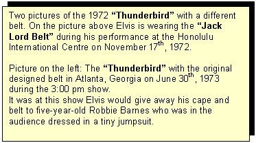 Tekstvak: Two pictures of the 1972 Thunderbird with a different belt. On the picture above Elvis is wearing the Jack Lord Belt during his performance at the Honolulu International Centre on November 17th, 1972.

Picture on the left: The Thunderbird with the original designed belt in Atlanta, Georgia on June 30th, 1973 during the 3:00 pm show.
It was at this show Elvis would give away his cape and belt to five-year-old Robbie Barnes who was in the audience dressed in a tiny jumpsuit.
